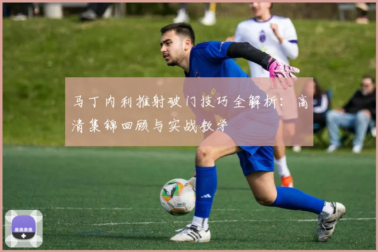 马丁内利推射破门技巧全解析：高清集锦回顾与实战教学