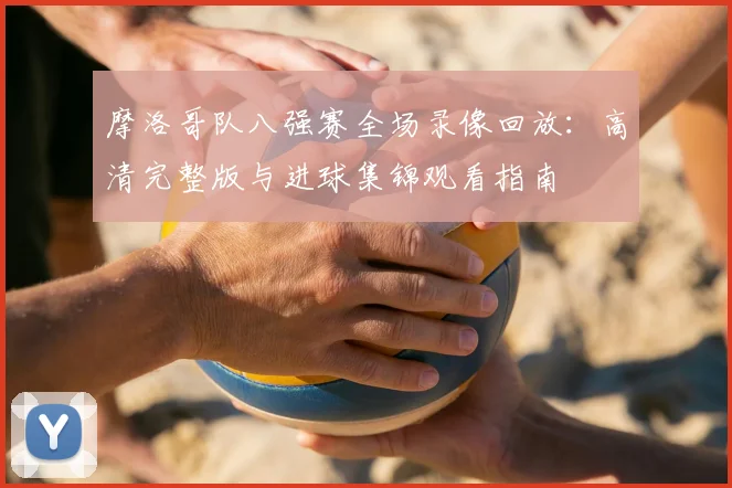 摩洛哥队八强赛全场录像回放：高清完整版与进球集锦观看指南
