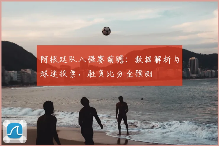 阿根廷队八强赛前瞻：数据解析与球迷投票，胜负比分全预测