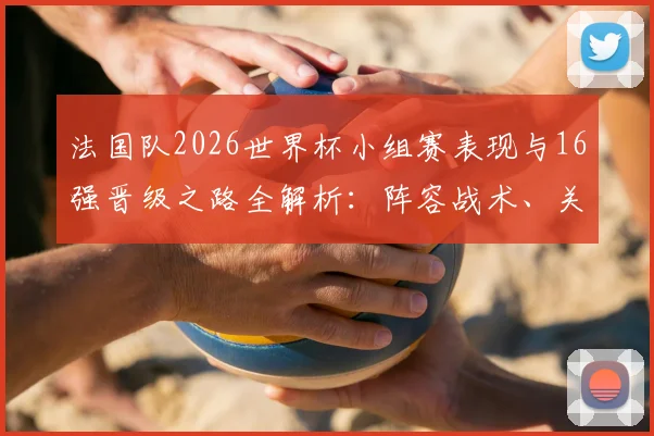 法国队2026世界杯小组赛表现与16强晋级之路全解析:阵容战术、关键战役与未来前景展望