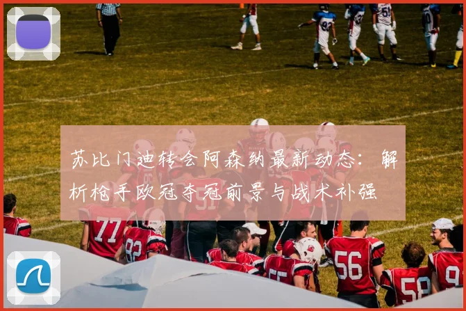 苏比门迪转会阿森纳最新动态:解析枪手欧冠夺冠前景与战术补强
