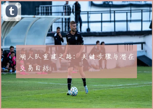 湖人队重建之路:关键步骤与潜在交易目标