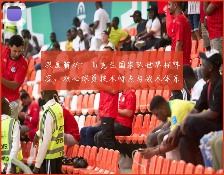 深度解析：乌克兰国家队世界杯阵容、核心球员技术特点与战术体系打法