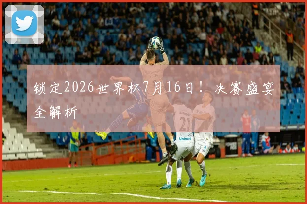 锁定2026世界杯7月16日!决赛盛宴全解析